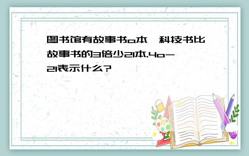 图书馆有故事书a本,科技书比故事书的3倍少21本.4a-21表示什么?