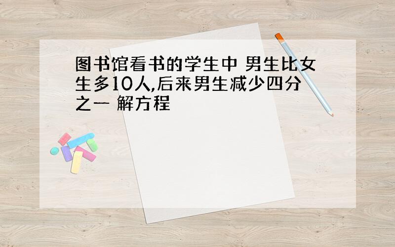 图书馆看书的学生中 男生比女生多10人,后来男生减少四分之一 解方程