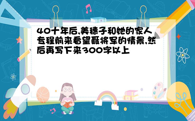 40十年后,美穗子和她的家人专程前来看望聂将军的情景,然后再写下来300字以上