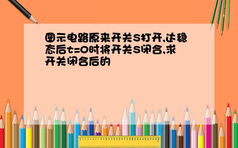 图示电路原来开关S打开,达稳态后t=0时将开关S闭合,求开关闭合后的