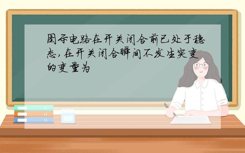 图示电路在开关闭合前已处于稳态,在开关闭合瞬间不发生突变的变量为