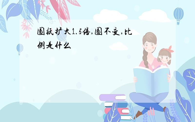 图纸扩大1.5倍,图不变,比例是什么