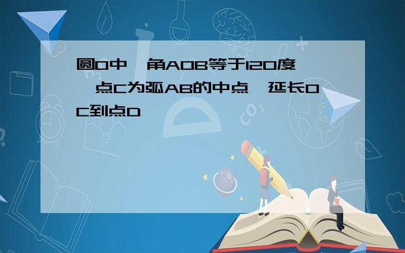 圆0中,角AOB等于120度,点C为弧AB的中点,延长OC到点D