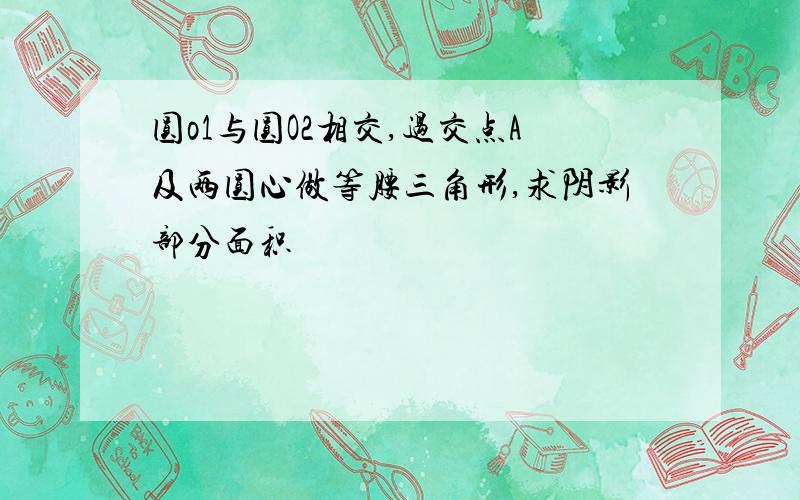 圆o1与圆O2相交,过交点A及两圆心做等腰三角形,求阴影部分面积