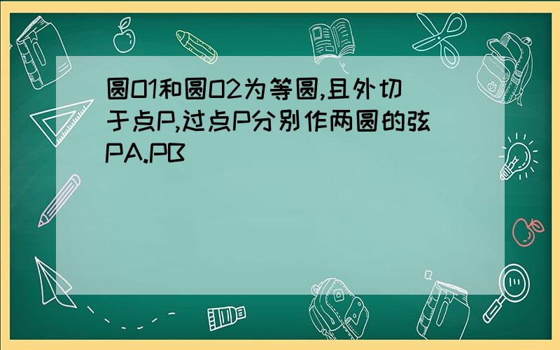 圆O1和圆O2为等圆,且外切于点P,过点P分别作两圆的弦PA.PB