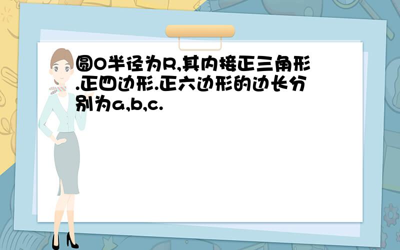 圆O半径为R,其内接正三角形.正四边形.正六边形的边长分别为a,b,c.