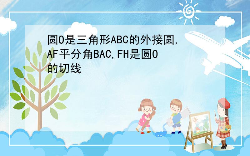 圆O是三角形ABC的外接圆,AF平分角BAC,FH是圆O的切线