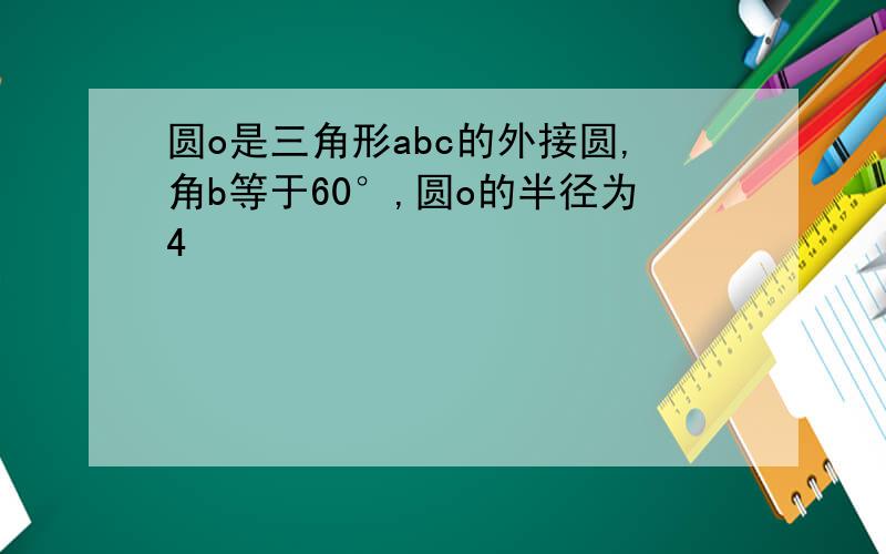 圆o是三角形abc的外接圆,角b等于60°,圆o的半径为4