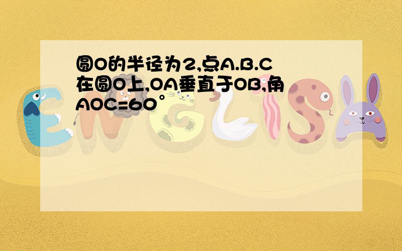 圆O的半径为2,点A.B.C在圆O上,OA垂直于OB,角AOC=60°