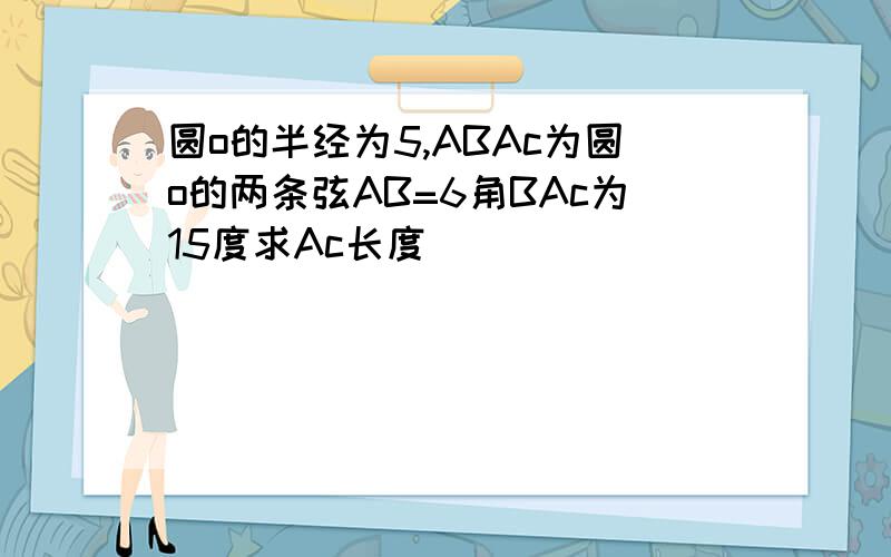 圆o的半经为5,ABAc为圆o的两条弦AB=6角BAc为15度求Ac长度