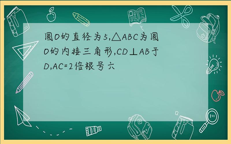 圆O的直径为5,△ABC为圆O的内接三角形,CD⊥AB于D,AC=2倍根号六