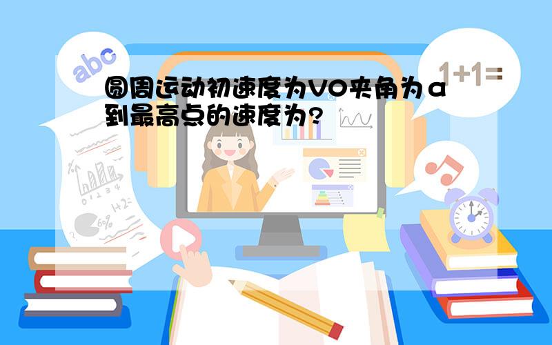 圆周运动初速度为V0夹角为α到最高点的速度为?