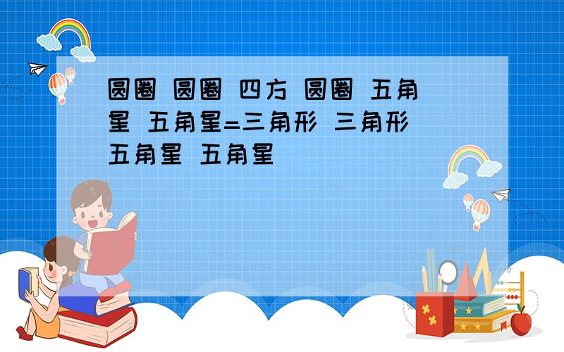 圆圈 圆圈 四方 圆圈 五角星 五角星=三角形 三角形 五角星 五角星