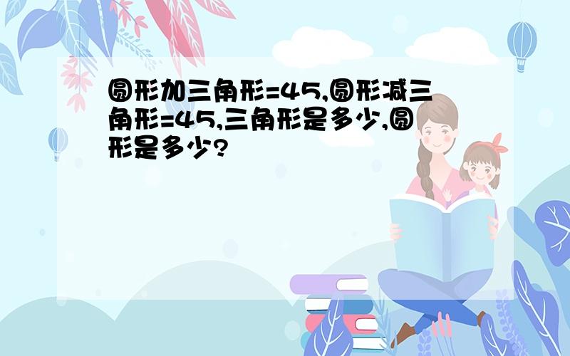 圆形加三角形=45,圆形减三角形=45,三角形是多少,圆形是多少?