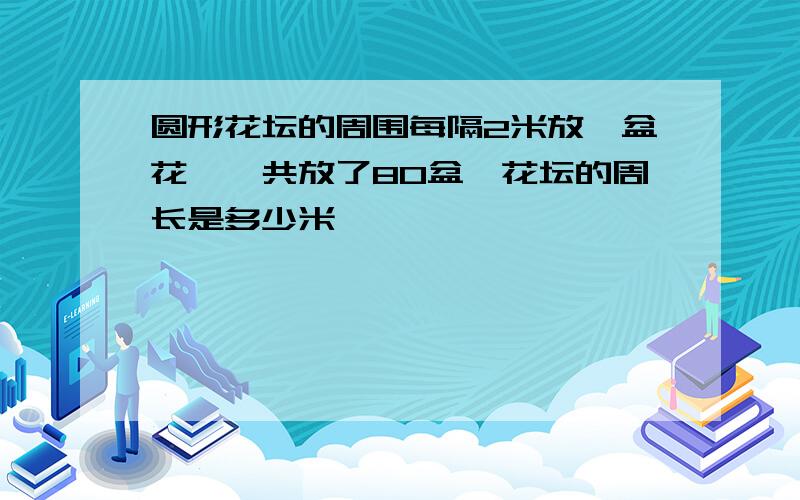 圆形花坛的周围每隔2米放一盆花,一共放了80盆,花坛的周长是多少米