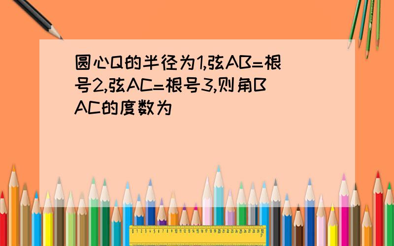 圆心Q的半径为1,弦AB=根号2,弦AC=根号3,则角BAC的度数为