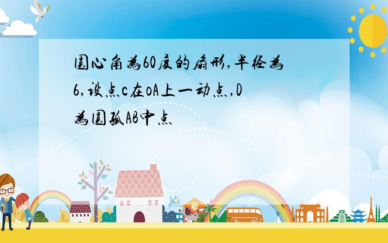 圆心角为60度的扇形,半径为6,设点c在oA上一动点,D为圆孤AB中点