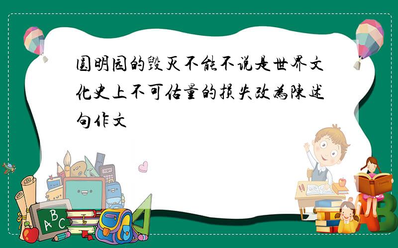 圆明园的毁灭不能不说是世界文化史上不可估量的损失改为陈述句作文