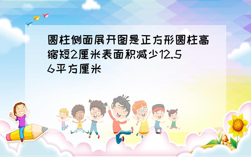 圆柱侧面展开图是正方形圆柱高缩短2厘米表面积减少12.56平方厘米