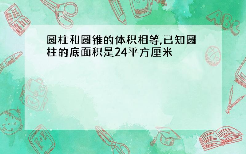 圆柱和圆锥的体积相等,已知圆柱的底面积是24平方厘米