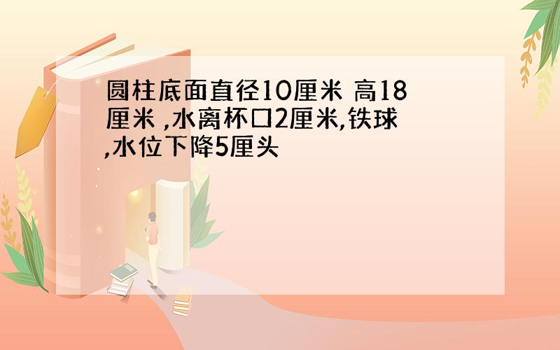 圆柱底面直径10厘米 高18厘米 ,水离杯口2厘米,铁球,水位下降5厘头