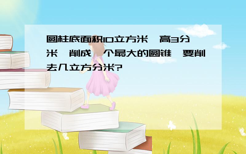 圆柱底面积10立方米,高3分米,削成一个最大的圆锥,要削去几立方分米?