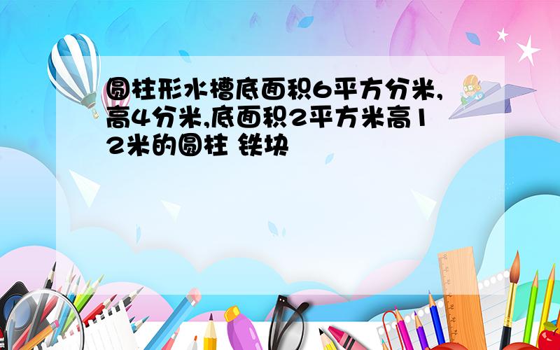 圆柱形水槽底面积6平方分米,高4分米,底面积2平方米高12米的圆柱 铁块