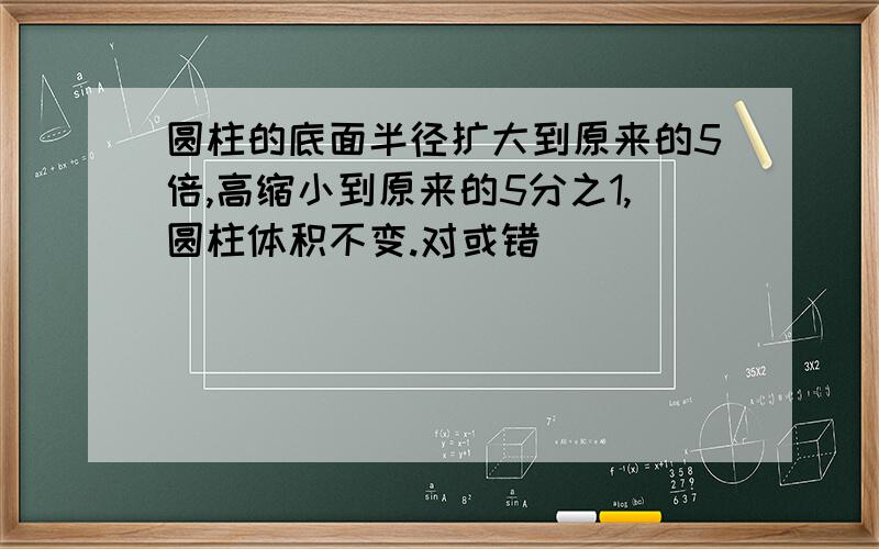 圆柱的底面半径扩大到原来的5倍,高缩小到原来的5分之1,圆柱体积不变.对或错