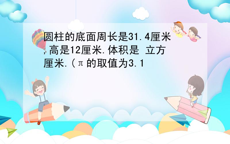 圆柱的底面周长是31.4厘米,高是12厘米.体积是 立方厘米.(π的取值为3.1