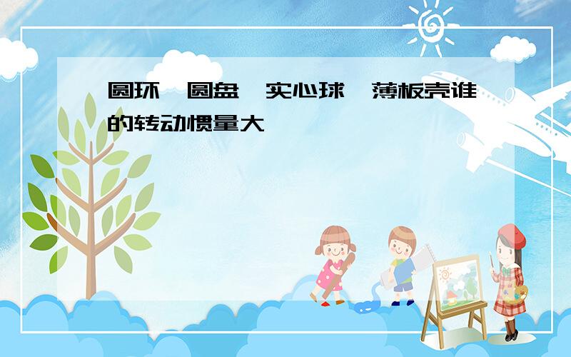 圆环,圆盘,实心球,薄板壳谁的转动惯量大