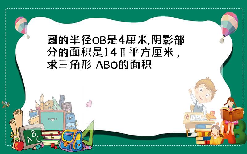 圆的半径OB是4厘米,阴影部分的面积是14∏平方厘米 ,求三角形 ABO的面积