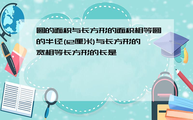 圆的面积与长方形的面积相等圆的半径(12厘米)与长方形的宽相等长方形的长是