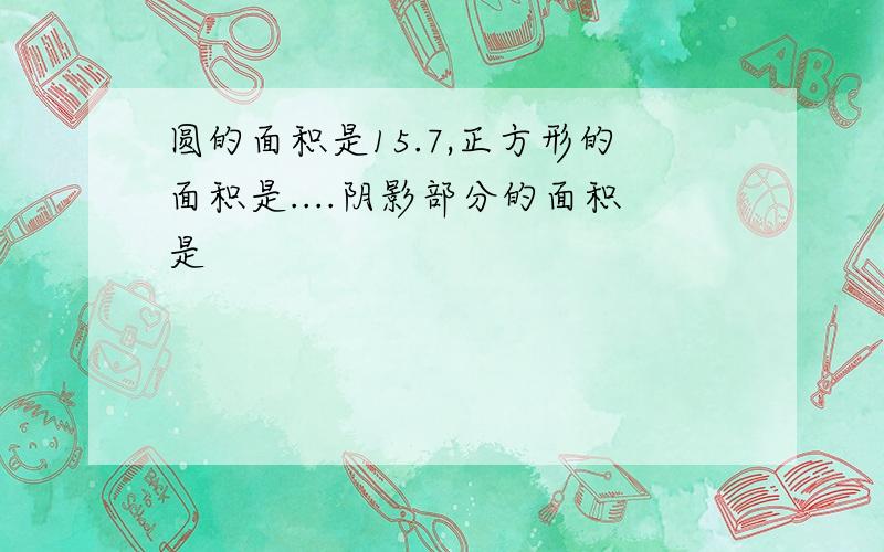 圆的面积是15.7,正方形的面积是....阴影部分的面积是