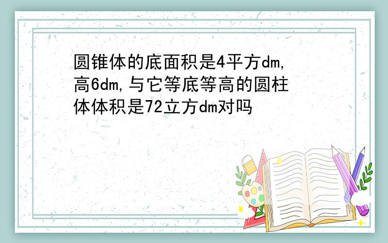 圆锥体的底面积是4平方dm,高6dm,与它等底等高的圆柱体体积是72立方dm对吗