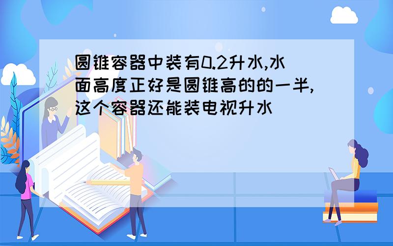 圆锥容器中装有0.2升水,水面高度正好是圆锥高的的一半,这个容器还能装电视升水