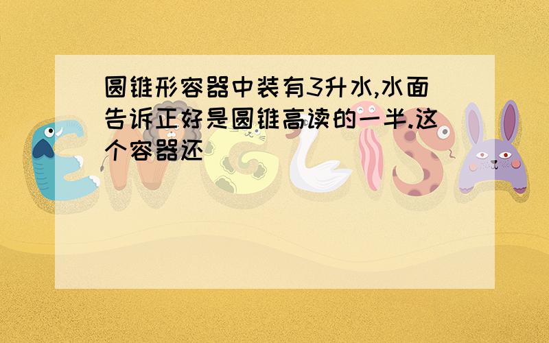 圆锥形容器中装有3升水,水面告诉正好是圆锥高读的一半.这个容器还