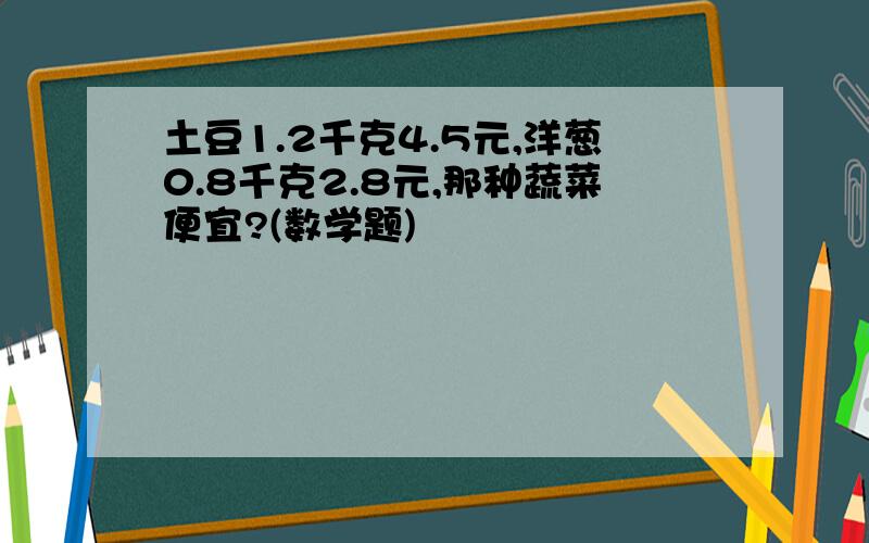 土豆1.2千克4.5元,洋葱0.8千克2.8元,那种蔬菜便宜?(数学题)