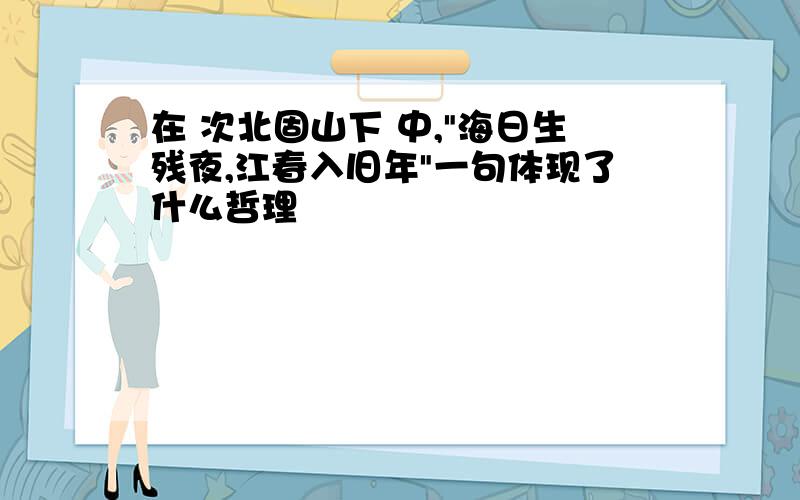 在 次北固山下 中,"海日生残夜,江春入旧年"一句体现了什么哲理