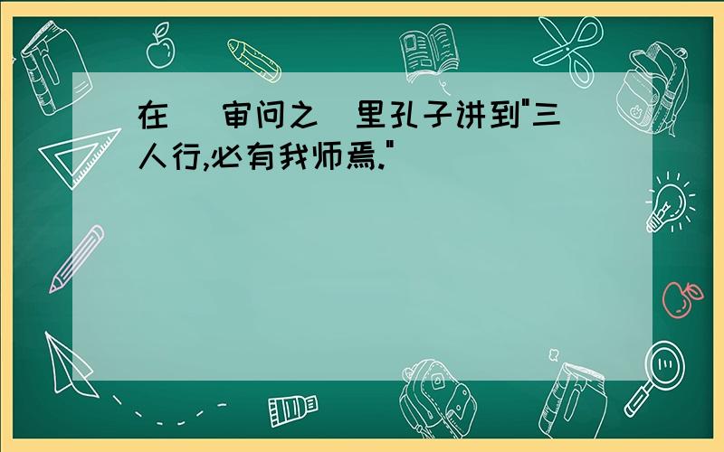 在( 审问之)里孔子讲到"三人行,必有我师焉."