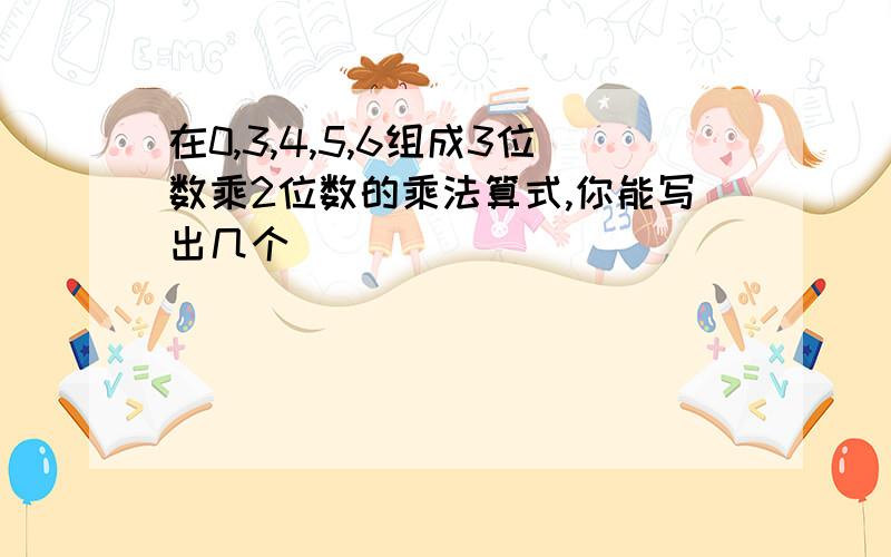 在0,3,4,5,6组成3位数乘2位数的乘法算式,你能写出几个