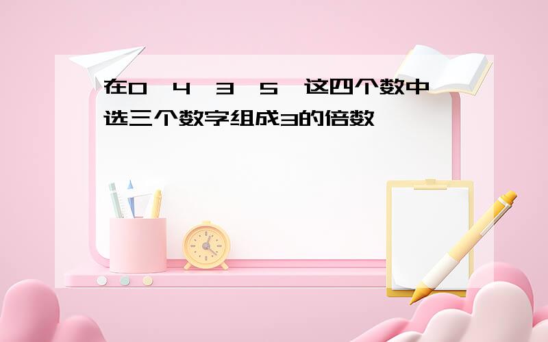 在0,4,3,5,这四个数中选三个数字组成3的倍数