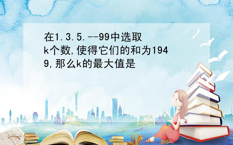 在1.3.5.--99中选取k个数,使得它们的和为1949,那么k的最大值是