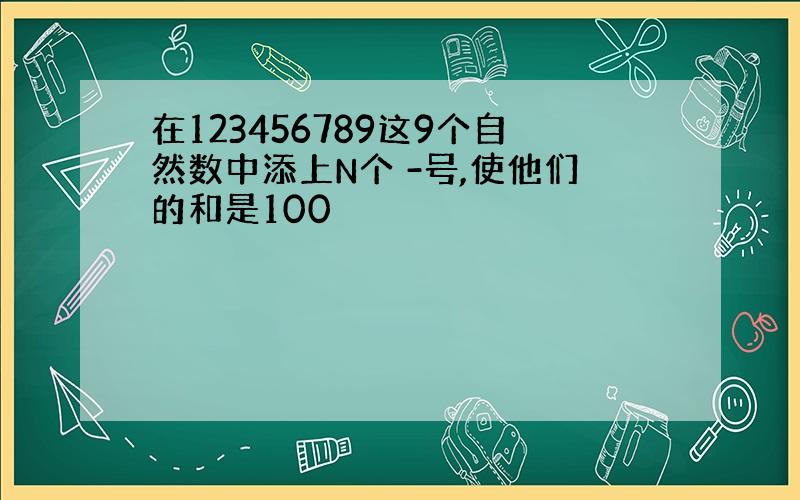 在123456789这9个自然数中添上N个 -号,使他们的和是100