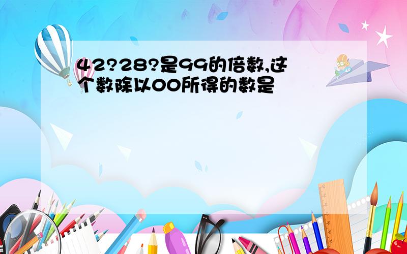 42?28?是99的倍数,这个数除以00所得的数是