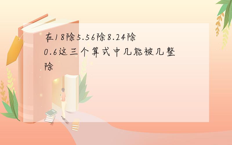 在18除5.56除8.24除0.6这三个算式中几能被几整除