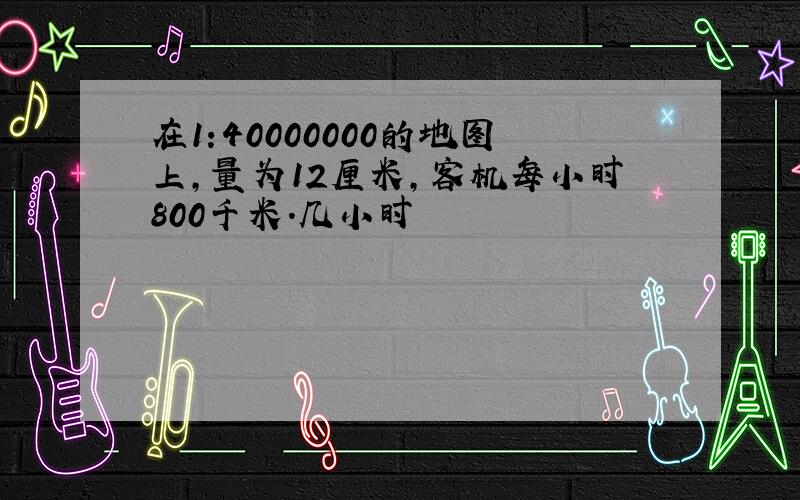 在1:40000000的地图上,量为12厘米,客机每小时800千米.几小时