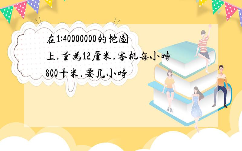 在1:40000000的地图上,量为12厘米,客机每小时800千米.要几小时