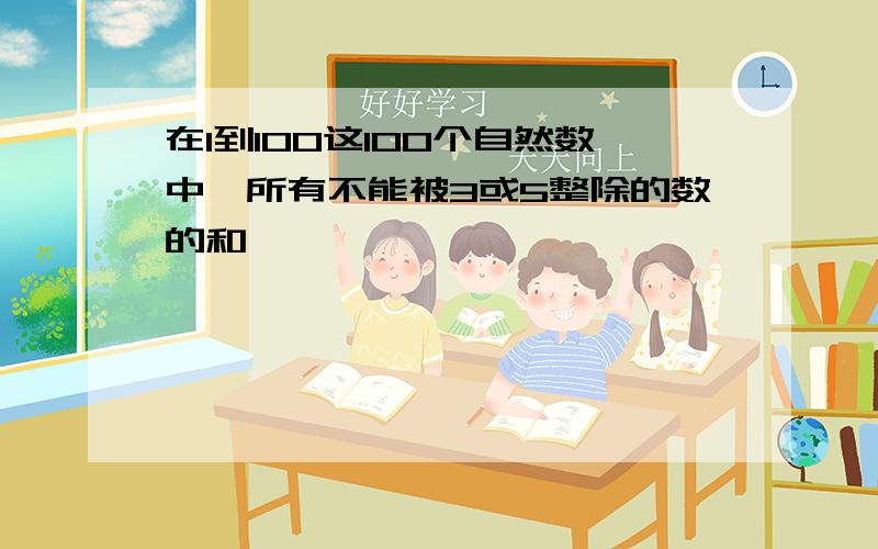 在1到100这100个自然数中,所有不能被3或5整除的数的和