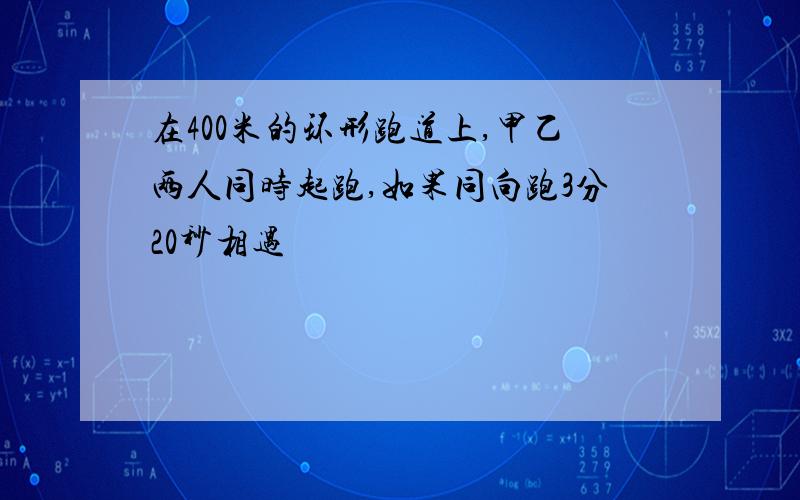 在400米的环形跑道上,甲乙两人同时起跑,如果同向跑3分20秒相遇