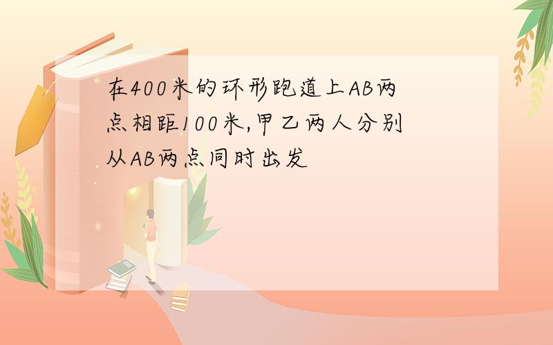 在400米的环形跑道上AB两点相距100米,甲乙两人分别从AB两点同时出发